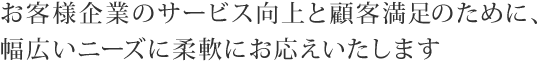 お客様企業のサービス向上と顧客満足のために、幅広いニーズに柔軟にお応えいたします。