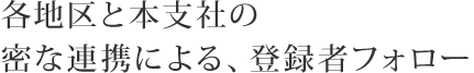 各地区と本支社の密な連携による、登録者フォロー