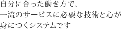 自分に合った働き方で、一流のサービスに必要な技術と心が身につくシステムです。