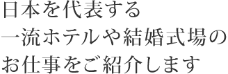 日本を代表する一流ホテルや結婚式場のお仕事をご紹介します。