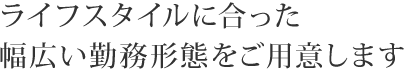 ライフスタイルに合った幅広い勤務形態をご用意します。